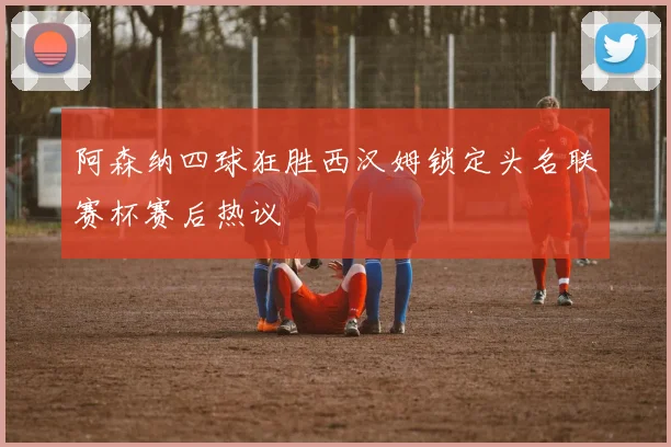 阿森纳四球狂胜西汉姆锁定头名联赛杯赛后热议