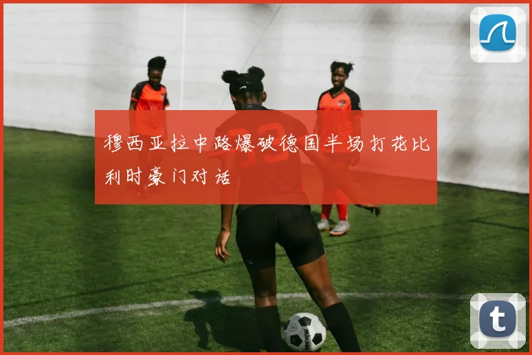 穆西亚拉中路爆破德国半场打花比利时豪门对话
