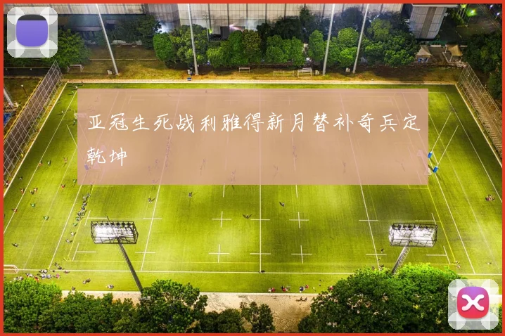 亚冠生死战利雅得新月替补奇兵定乾坤