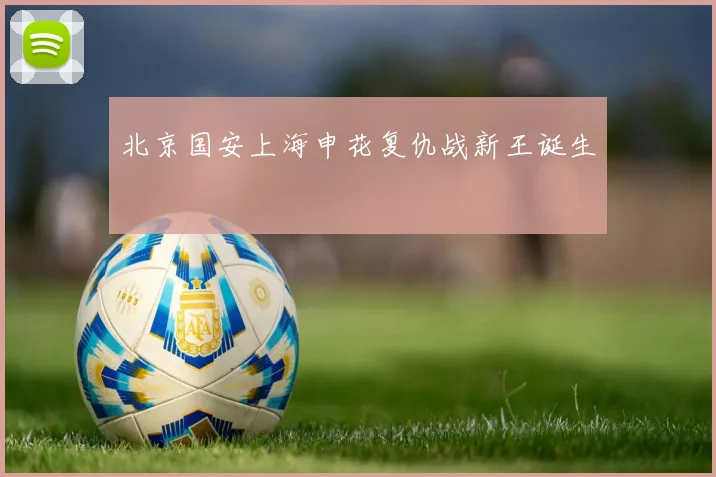 北京国安上海申花复仇战新王诞生