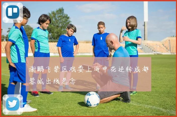 谢鹏飞禁区戏耍上海申花逆转成都蓉城出线悬念