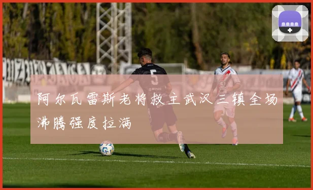 阿尔瓦雷斯老将救主武汉三镇全场沸腾强度拉满