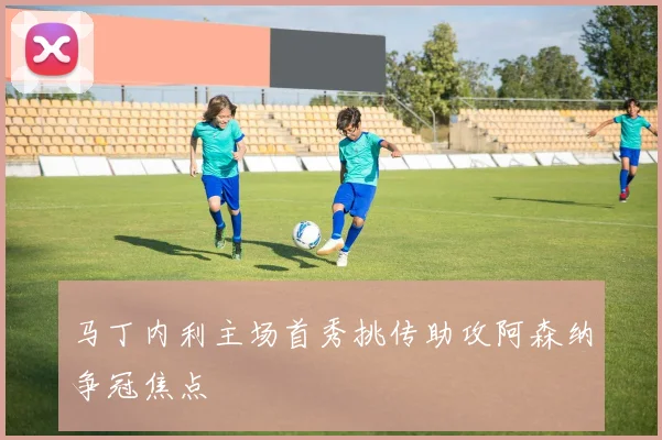 马丁内利主场首秀挑传助攻阿森纳争冠焦点