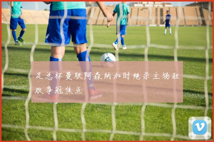 足总杯曼联阿森纳加时绝杀主场狂欢争冠焦点