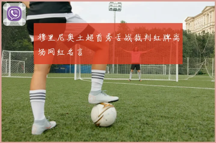 穆里尼奥土超首秀舌战裁判红牌离场网红名言