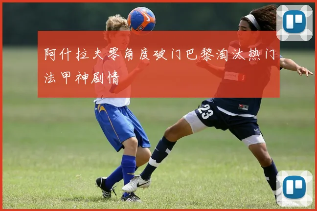 阿什拉夫零角度破门巴黎淘汰热门法甲神剧情