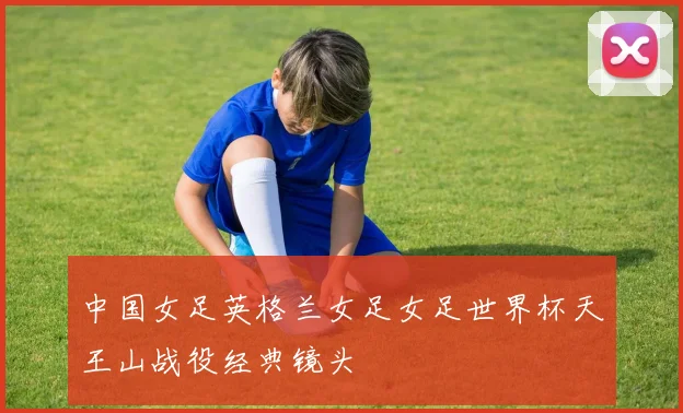 中国女足英格兰女足女足世界杯天王山战役经典镜头