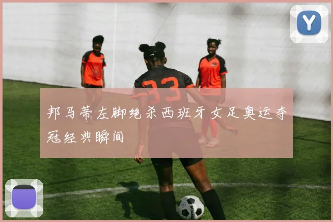邦马蒂左脚绝杀西班牙女足奥运夺冠经典瞬间