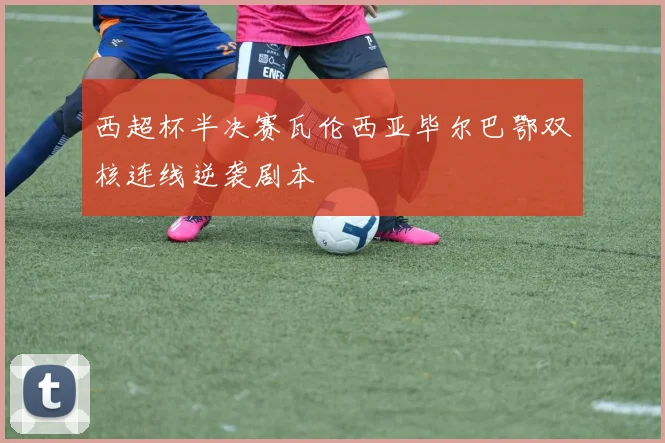 西超杯半决赛瓦伦西亚毕尔巴鄂双核连线逆袭剧本