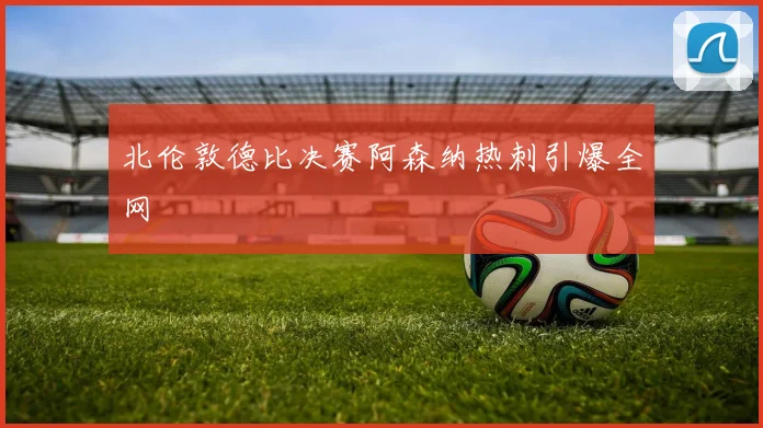 北伦敦德比决赛阿森纳热刺引爆全网