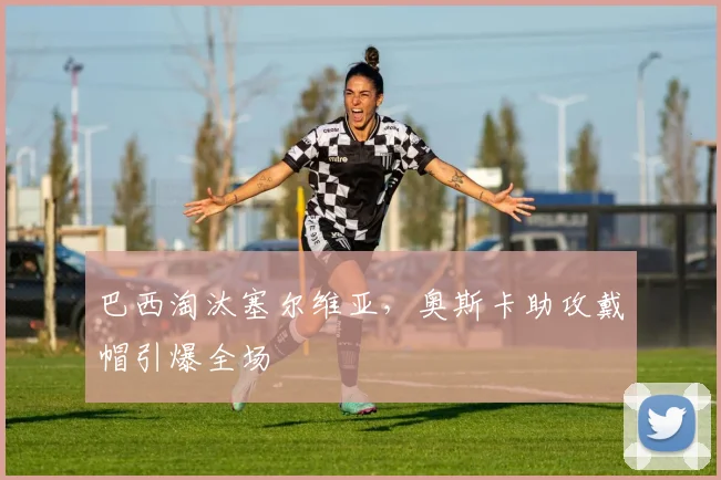 巴西淘汰塞尔维亚，奥斯卡助攻戴帽引爆全场
