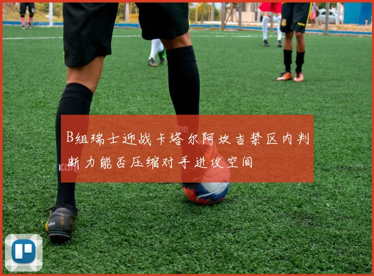 B组瑞士迎战卡塔尔阿坎吉禁区内判断力能否压缩对手进攻空间