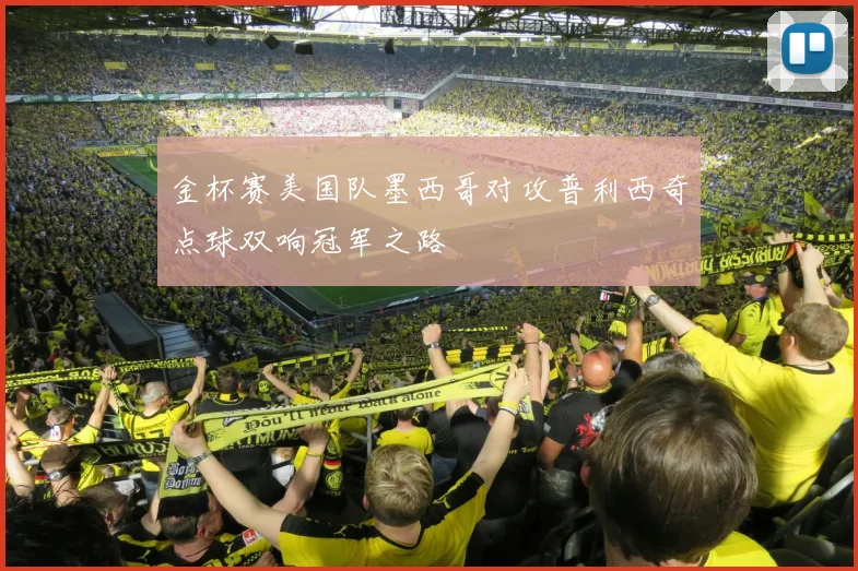 金杯赛美国队墨西哥对攻普利西奇点球双响冠军之路