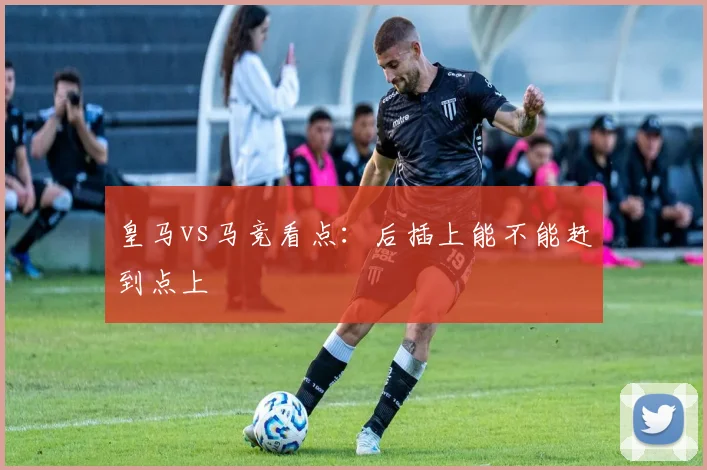皇马vs马竞看点：后插上能不能赶到点上