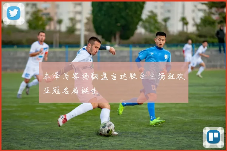 本泽马客场翻盘吉达联合主场狂欢亚冠名局诞生