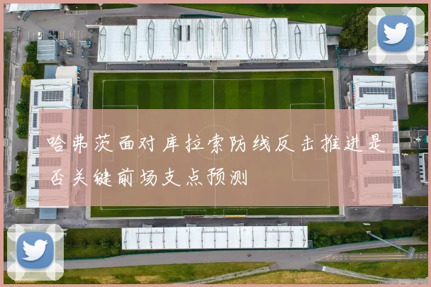 哈弗茨面对库拉索防线反击推进是否关键前场支点预测