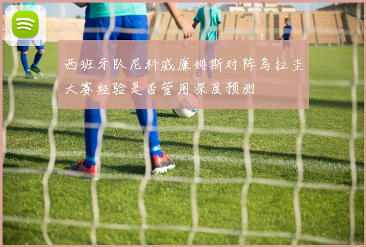 西班牙队尼科威廉姆斯对阵乌拉圭大赛经验是否管用深度预测