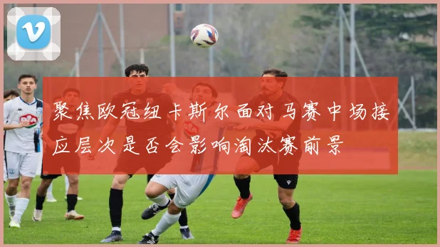 聚焦欧冠纽卡斯尔面对马赛中场接应层次是否会影响淘汰赛前景