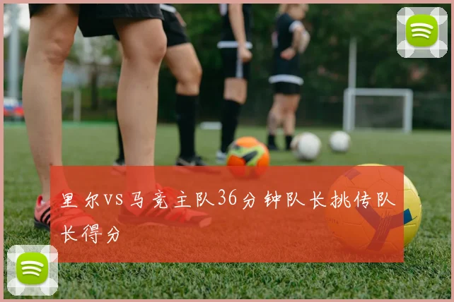 里尔vs马竞主队36分钟队长挑传队长得分