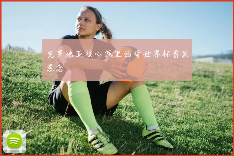 克罗地亚核心佩里西奇世界杯首发悬念