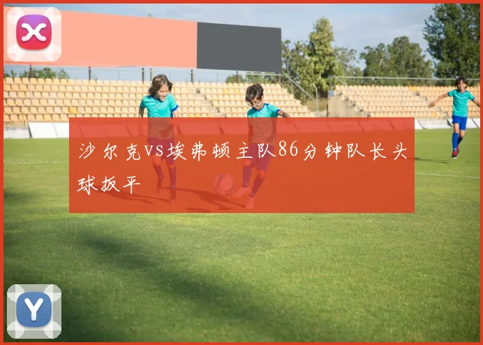 沙尔克vs埃弗顿主队86分钟队长头球扳平