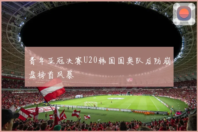 青年亚冠决赛U20韩国国奥队后防崩盘榜首风暴