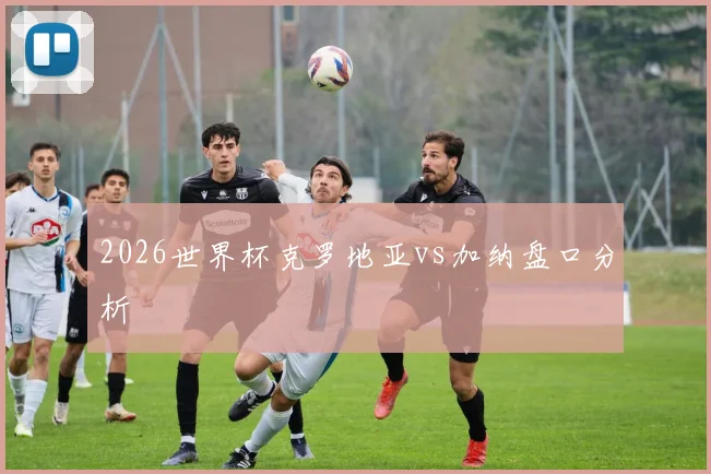 2026世界杯克罗地亚vs加纳盘口分析