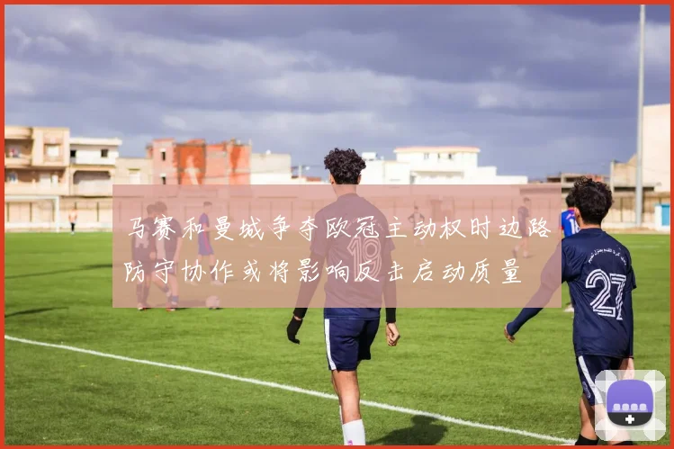 马赛和曼城争夺欧冠主动权时边路防守协作或将影响反击启动质量