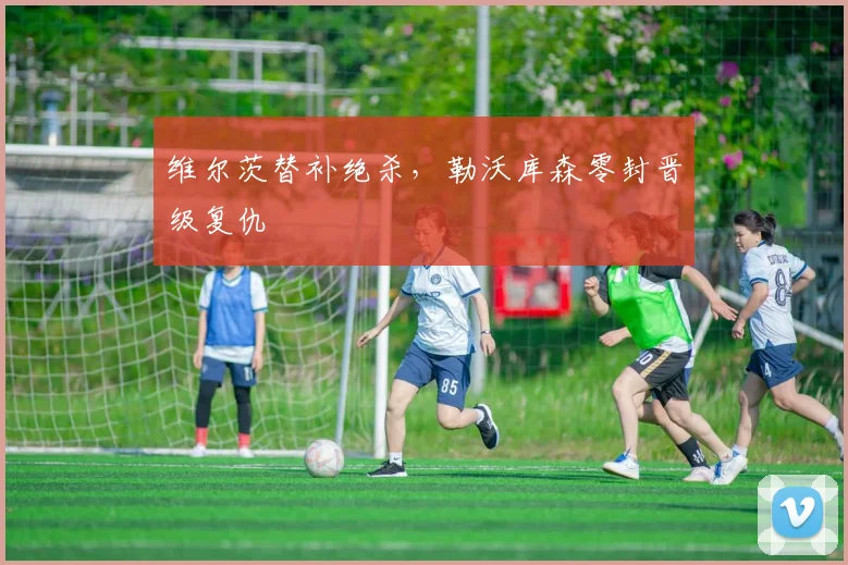 维尔茨替补绝杀，勒沃库森零封晋级复仇