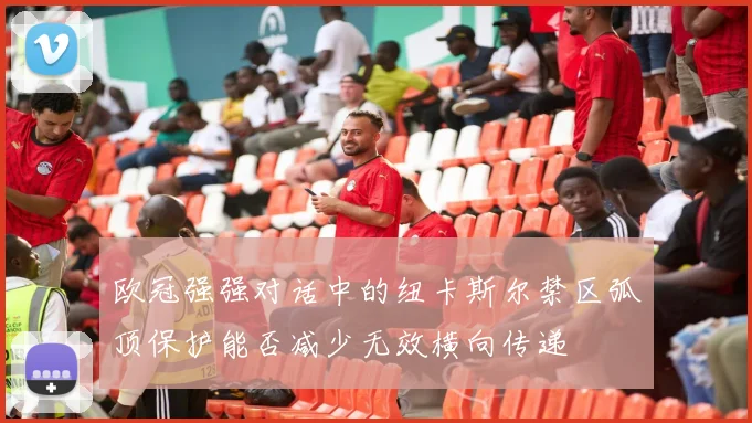 欧冠强强对话中的纽卡斯尔禁区弧顶保护能否减少无效横向传递
