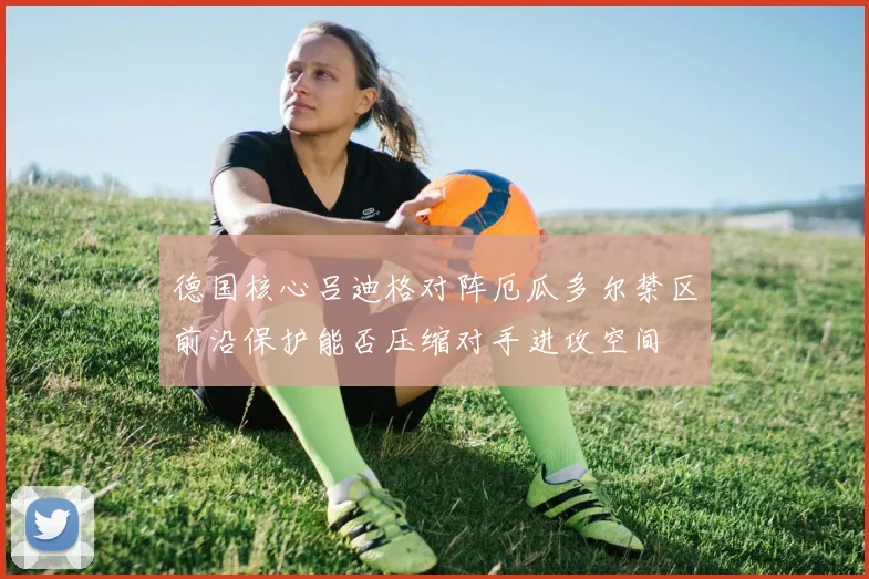 德国核心吕迪格对阵厄瓜多尔禁区前沿保护能否压缩对手进攻空间