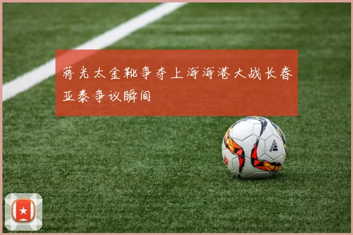 蒋光太金靴争夺上海海港大战长春亚泰争议瞬间