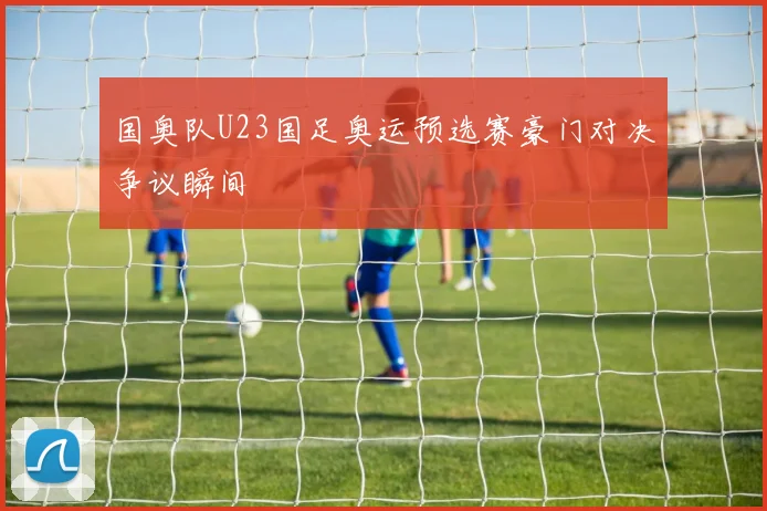 国奥队U23国足奥运预选赛豪门对决争议瞬间