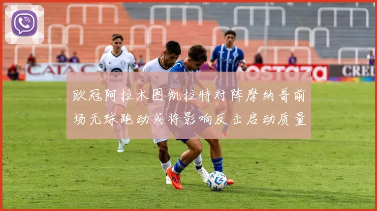 欧冠阿拉木图凯拉特对阵摩纳哥前场无球跑动或将影响反击启动质量
