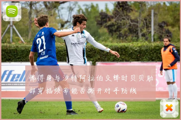 佛得角与沙特阿拉伯交锋时贝贝肋部穿插频率能否撕开对手防线