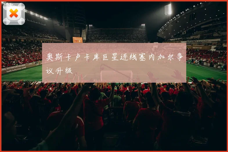 奥斯卡卢卡库巨星连线塞内加尔争议升级