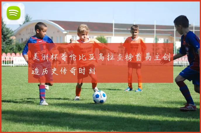 美洲杯哥伦比亚乌拉圭榜首易主创造历史传奇时刻