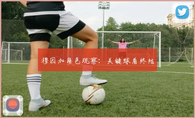 穆因加角色观察：关键球看终结
