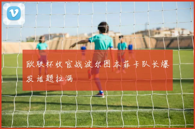 欧联杯收官战波尔图本菲卡队长爆发话题拉满