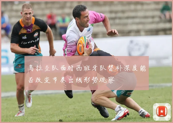 乌拉圭队面对西班牙队替补深度能否改变节奏出线形势观察