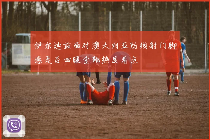 伊尔迪兹面对澳大利亚防线射门脚感是否回暖金靴热度看点