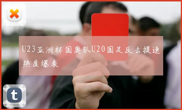 U23亚洲杯国奥队U20国足反击提速热度爆表