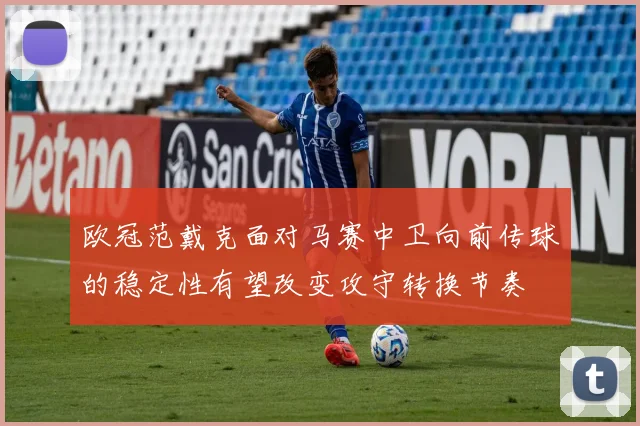欧冠范戴克面对马赛中卫向前传球的稳定性有望改变攻守转换节奏