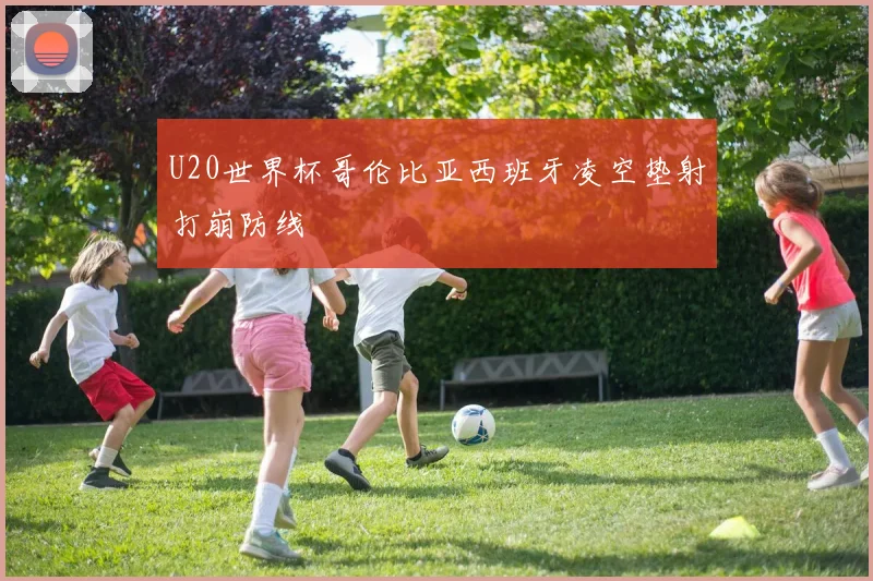 U20世界杯哥伦比亚西班牙凌空垫射打崩防线