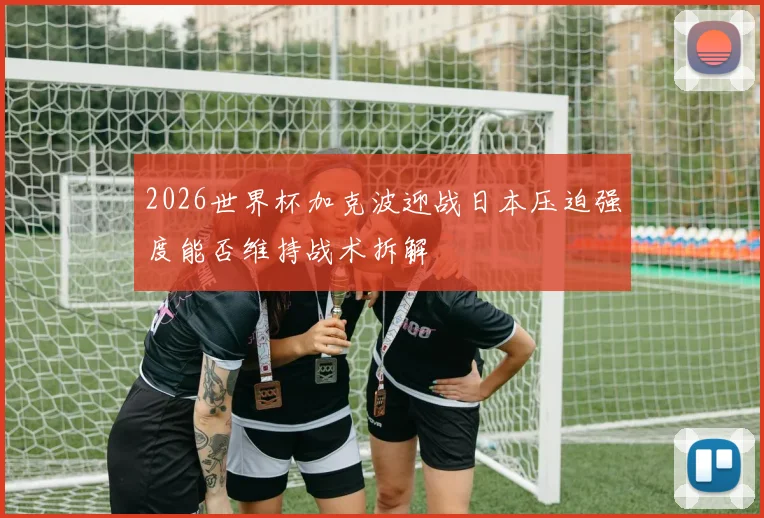 2026世界杯加克波迎战日本压迫强度能否维持战术拆解