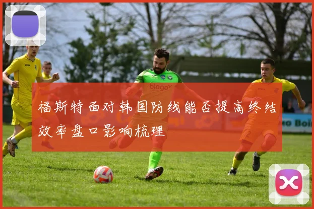 福斯特面对韩国防线能否提高终结效率盘口影响梳理