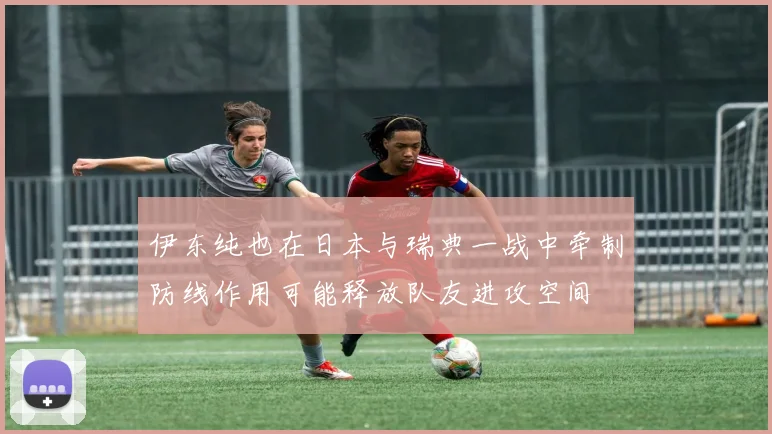 伊东纯也在日本与瑞典一战中牵制防线作用可能释放队友进攻空间