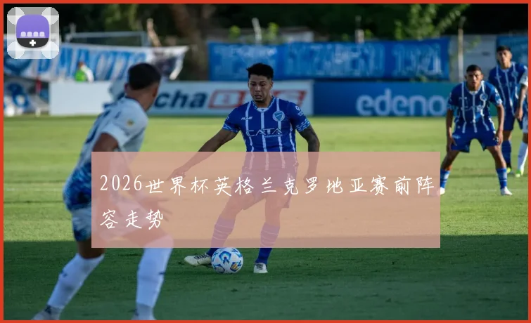 2026世界杯英格兰克罗地亚赛前阵容走势